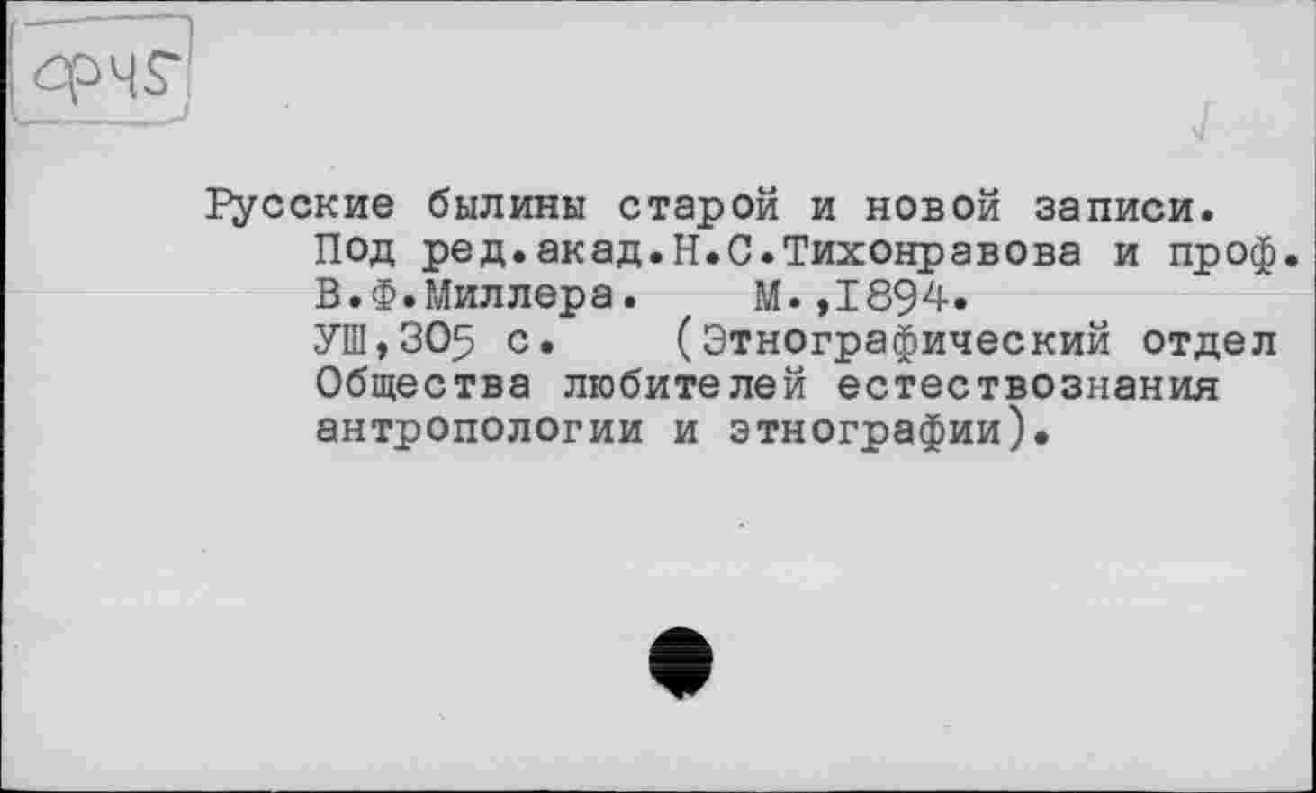 ﻿Русские былины старой и новой записи.
Под ред.акад.H.С.Тихонравова и проф.
В.Ф.Миллера. М.,1894.
УШ,305 с» (Этнографический отдел Общества любителей естествознания антропологии и этнографии).